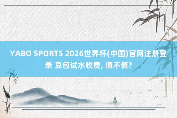 YABO SPORTS 2026世界杯(中国)官网注册登录 豆包试水收费， 值不值?