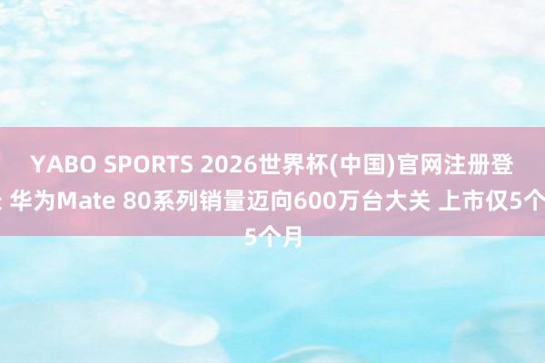 YABO SPORTS 2026世界杯(中国)官网注册登录 华为Mate 80系列销量迈向600万台大关 上市仅5个月