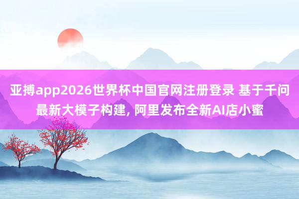 亚搏app2026世界杯中国官网注册登录 基于千问最新大模子构建， 阿里发布全新AI店小蜜