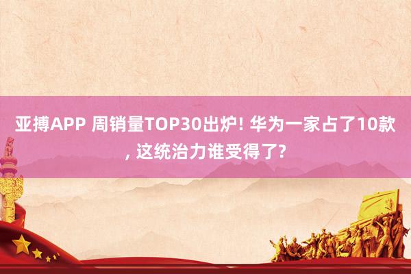 亚搏APP 周销量TOP30出炉! 华为一家占了10款， 这统治力谁受得了?