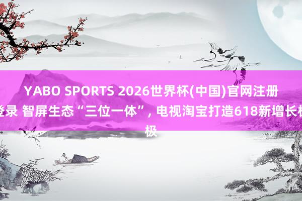 YABO SPORTS 2026世界杯(中国)官网注册登录 智屏生态“三位一体”， 电视淘宝打造618新增长极