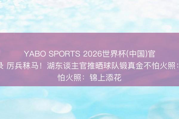 YABO SPORTS 2026世界杯(中国)官网注册登录 厉兵秣马！湖东谈主官推晒球队锻真金不怕火照：锦上添花