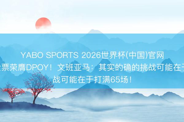 YABO SPORTS 2026世界杯(中国)官网注册登录 全票荣膺DPOY！文班亚马：其实的确的挑战可能在于打满65场！