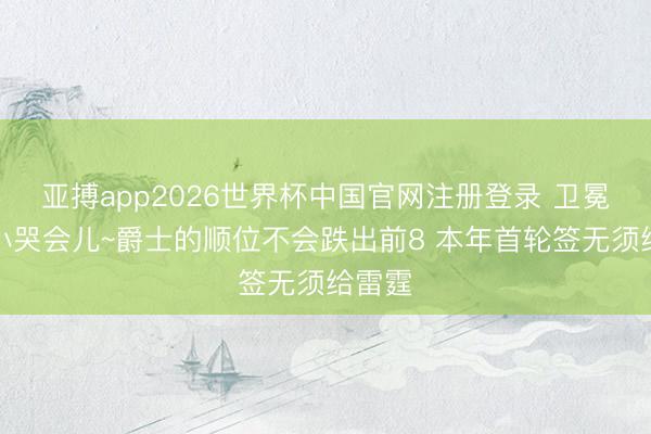 亚搏app2026世界杯中国官网注册登录 卫冕冠军小哭会儿~爵士的顺位不会跌出前8 本年首轮签无须给雷霆