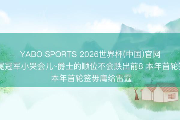YABO SPORTS 2026世界杯(中国)官网注册登录 卫冕冠军小哭会儿~爵士的顺位不会跌出前8 本年首轮签毋庸给雷霆