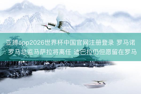 亚搏app2026世界杯中国官网注册登录 罗马诺: 罗马总监马萨拉将离任 迪巴拉仍但愿留在罗马