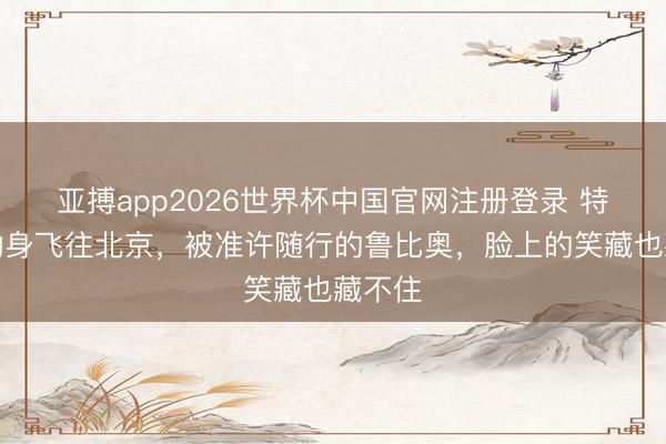 亚搏app2026世界杯中国官网注册登录 特朗普动身飞往北京，被准许随行的鲁比奥，脸上的笑藏也藏不住