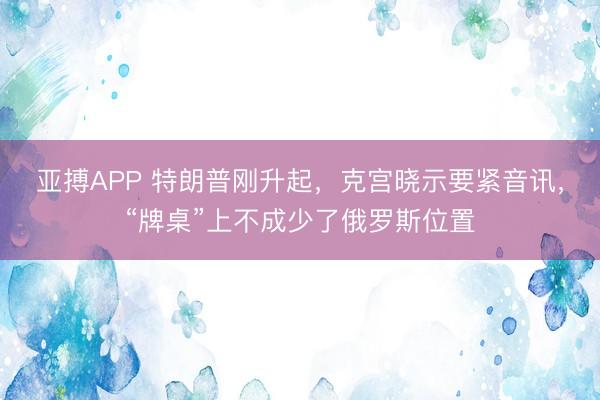 亚搏APP 特朗普刚升起，克宫晓示要紧音讯，“牌桌”上不成少了俄罗斯位置