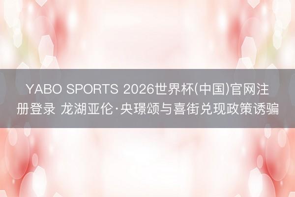 YABO SPORTS 2026世界杯(中国)官网注册登录 龙湖亚伦·央璟颂与喜街兑现政策诱骗