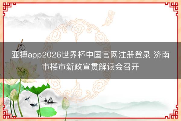 亚搏app2026世界杯中国官网注册登录 济南市楼市新政宣贯解读会召开