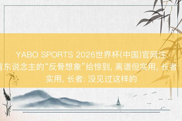 YABO SPORTS 2026世界杯(中国)官网注册登录 被年青东说念主的“反骨想象”给惊到， 离谱但实用， 长者: 没见过这样的