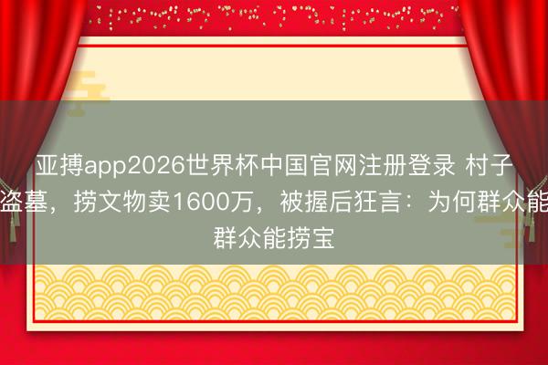 亚搏app2026世界杯中国官网注册登录 村子全民盗墓，捞文物卖1600万，被握后狂言：为何群众能捞宝