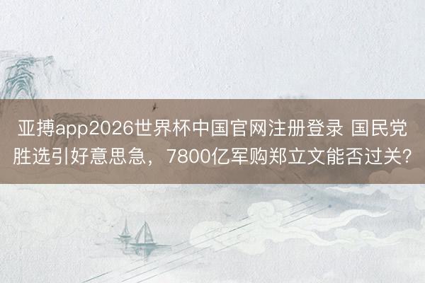 亚搏app2026世界杯中国官网注册登录 国民党胜选引好意思急，7800亿军购郑立文能否过关？