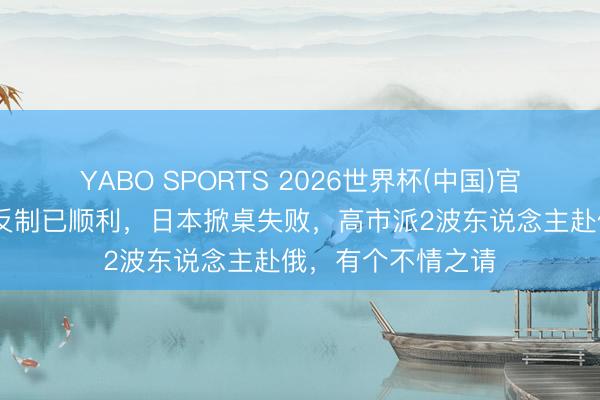 YABO SPORTS 2026世界杯(中国)官网注册登录 中方反制已顺利，日本掀桌失败，高市派2波东说念主赴俄，有个不情之请