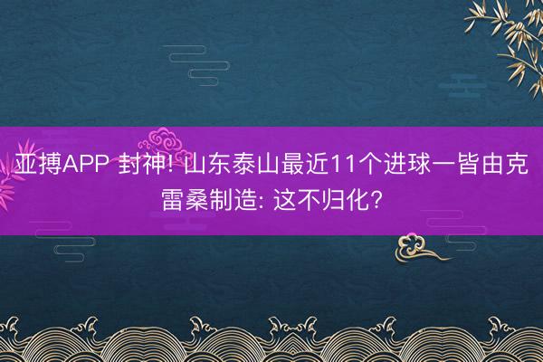 亚搏APP 封神! 山东泰山最近11个进球一皆由克雷桑制造: 这不归化?
