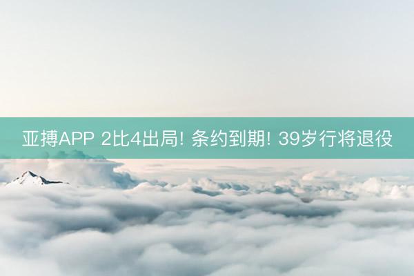 亚搏APP 2比4出局! 条约到期! 39岁行将退役