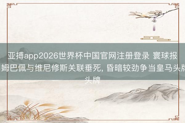 亚搏app2026世界杯中国官网注册登录 寰球报: 姆巴佩与维尼修斯关联垂死， 昏暗较劲争当皇马头牌