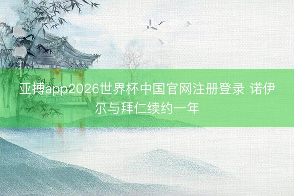 亚搏app2026世界杯中国官网注册登录 诺伊尔与拜仁续约一年