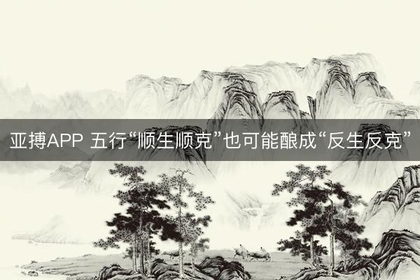 亚搏APP 五行“顺生顺克”也可能酿成“反生反克”