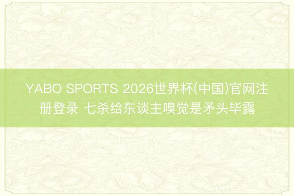 YABO SPORTS 2026世界杯(中国)官网注册登录 七杀给东谈主嗅觉是矛头毕露