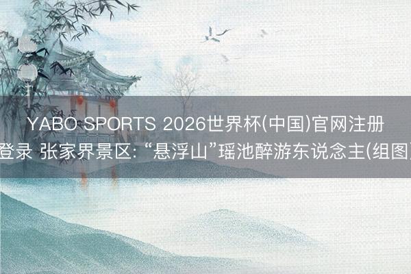 YABO SPORTS 2026世界杯(中国)官网注册登录 张家界景区: “悬浮山”瑶池醉游东说念主(组图)