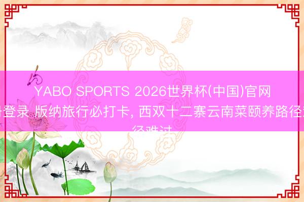 YABO SPORTS 2026世界杯(中国)官网注册登录 版纳旅行必打卡， 西双十二寨云南菜颐养路径难过