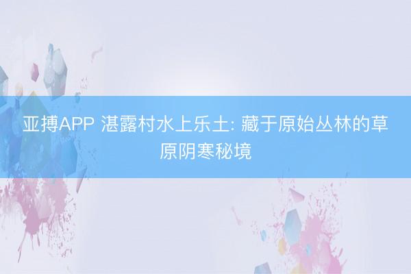亚搏APP 湛露村水上乐土: 藏于原始丛林的草原阴寒秘境