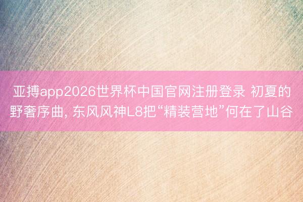 亚搏app2026世界杯中国官网注册登录 初夏的野奢序曲， 东风风神L8把“精装营地”何在了山谷