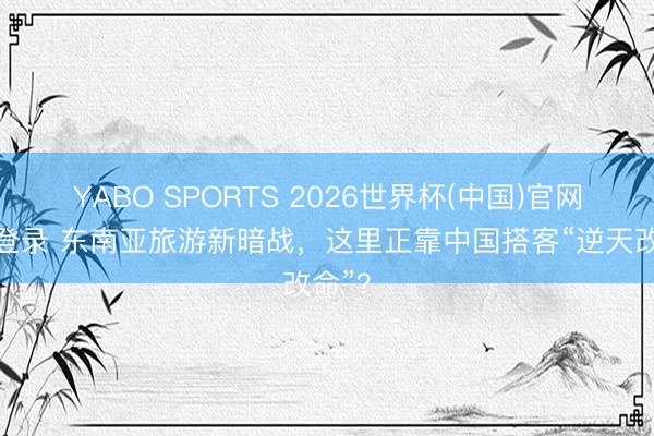 YABO SPORTS 2026世界杯(中国)官网注册登录 东南亚旅游新暗战，这里正靠中国搭客“逆天改命”？