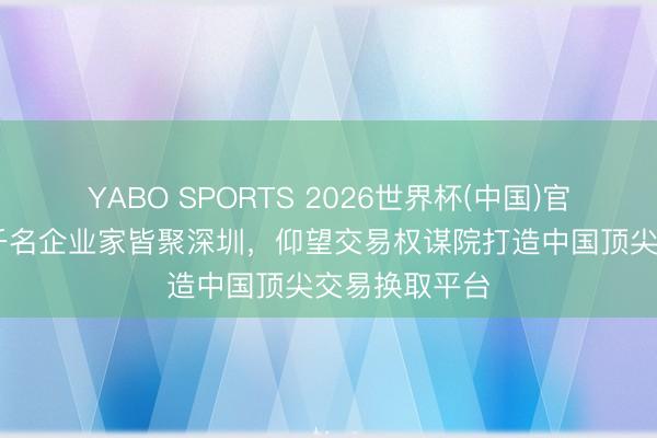 YABO SPORTS 2026世界杯(中国)官网注册登录 千名企业家皆聚深圳，仰望交易权谋院打造中国顶尖交易换取平台