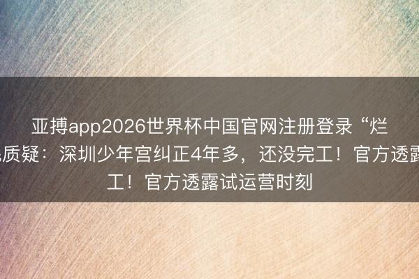 亚搏app2026世界杯中国官网注册登录 “烂尾了？”市民质疑：深圳少年宫纠正4年多，还没完工！官方透露试运营时刻