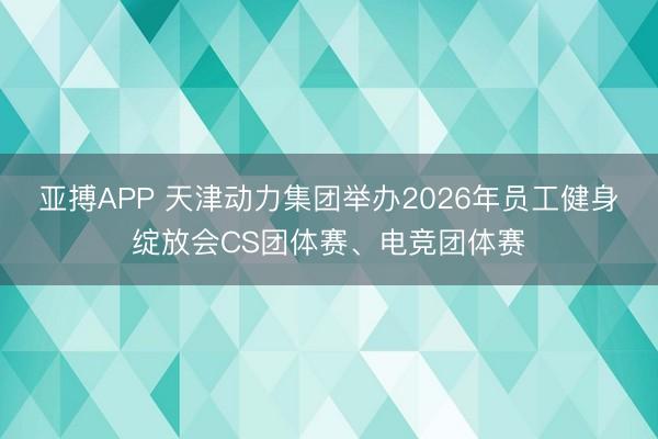 亚搏APP 天津动力集团举办2026年员工健身绽放会CS团体赛、电竞团体赛