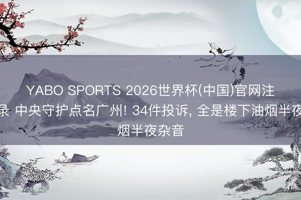 YABO SPORTS 2026世界杯(中国)官网注册登录 中央守护点名广州! 34件投诉， 全是楼下油烟半夜杂音