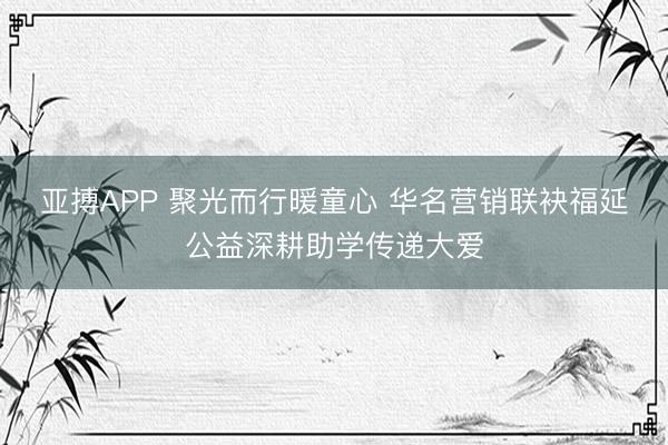 亚搏APP 聚光而行暖童心 华名营销联袂福延公益深耕助学传递大爱