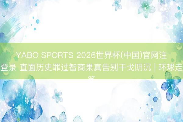 YABO SPORTS 2026世界杯(中国)官网注册登录 直面历史罪过智商果真告别干戈阴沉 | 环球走笔