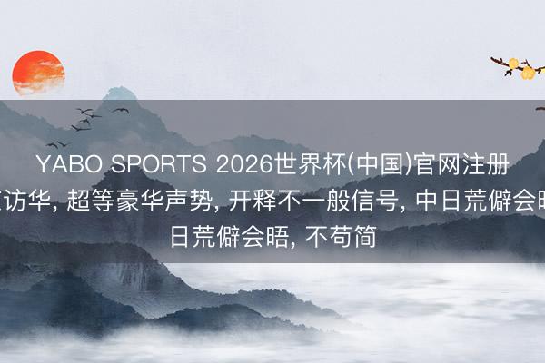 YABO SPORTS 2026世界杯(中国)官网注册登录 普京访华， 超等豪华声势， 开释不一般信号， 中日荒僻会晤， 不苟简
