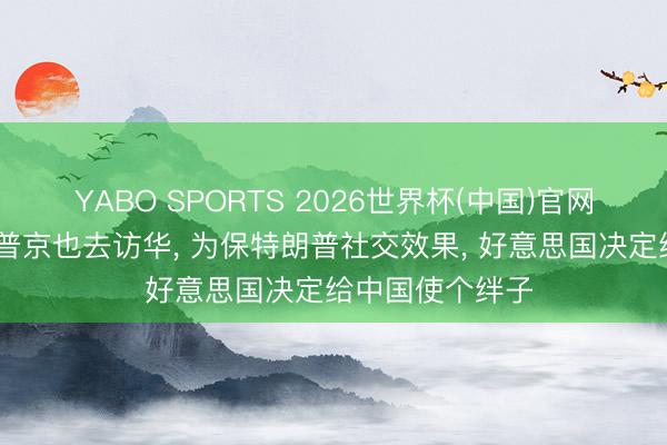 YABO SPORTS 2026世界杯(中国)官网注册登录 眼看普京也去访华， 为保特朗普社交效果， 好意思国决定给中国使个绊子