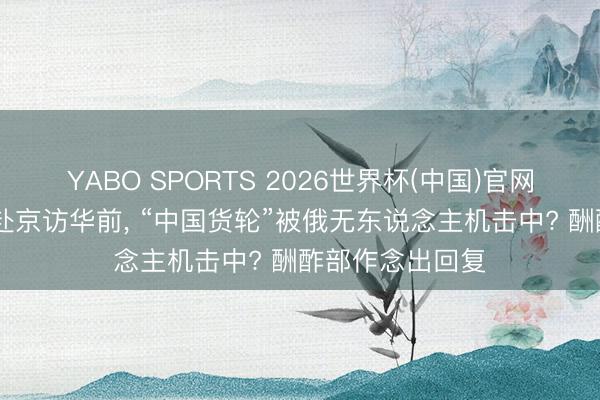 YABO SPORTS 2026世界杯(中国)官网注册登录 普京赴京访华前， “中国货轮”被俄无东说念主机击中? 酬酢部作念出回复
