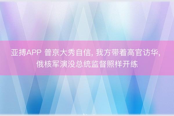 亚搏APP 普京大秀自信， 我方带着高官访华， 俄核军演没总统监督照样开练
