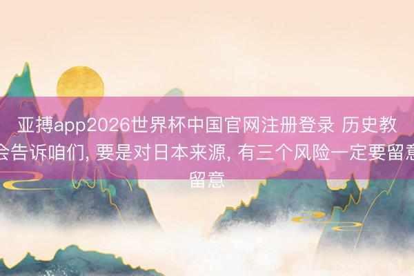 亚搏app2026世界杯中国官网注册登录 历史教会告诉咱们， 要是对日本来源， 有三个风险一定要留意