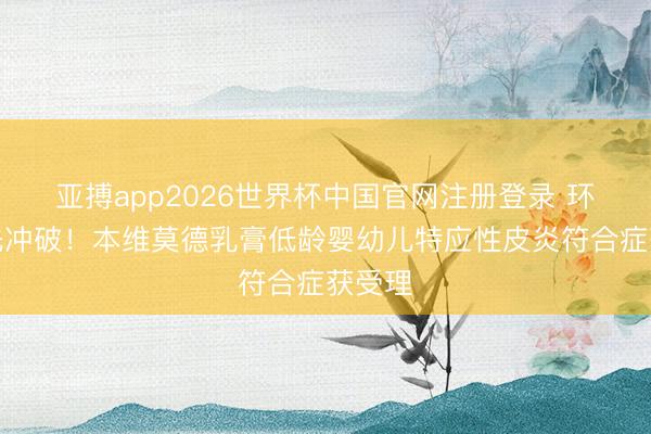 亚搏app2026世界杯中国官网注册登录 环球领先冲破！本维莫德乳膏低龄婴幼儿特应性皮炎符合症获受理