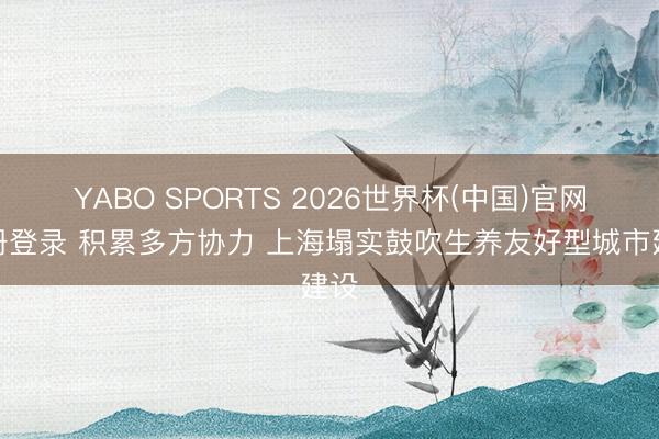 YABO SPORTS 2026世界杯(中国)官网注册登录 积累多方协力 上海塌实鼓吹生养友好型城市建设
