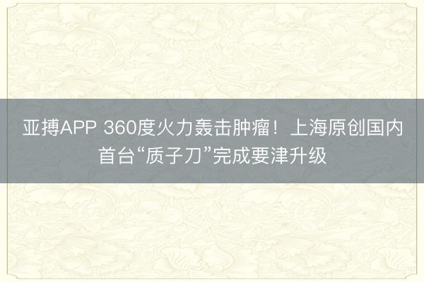 亚搏APP 360度火力轰击肿瘤！上海原创国内首台“质子刀”完成要津升级