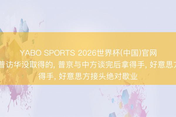 YABO SPORTS 2026世界杯(中国)官网注册登录 特朗普访华没取得的， 普京与中方谈完后拿得手， 好意思方接头绝对歇业