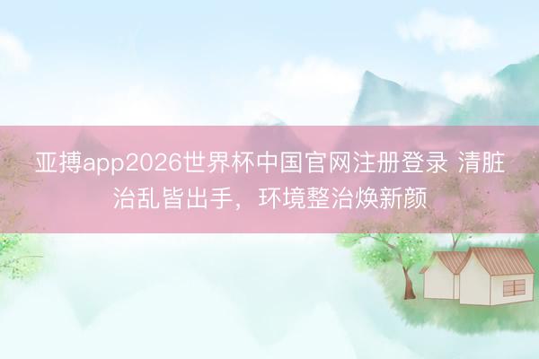 亚搏app2026世界杯中国官网注册登录 清脏治乱皆出手，环境整治焕新颜