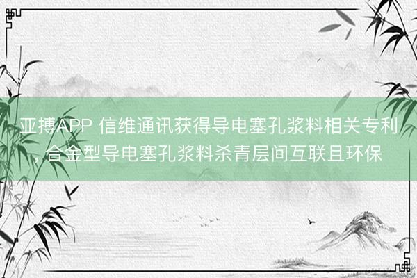 亚搏APP 信维通讯获得导电塞孔浆料相关专利， 合金型导电塞孔浆料杀青层间互联且环保