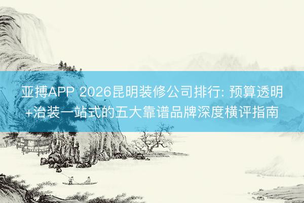 亚搏APP 2026昆明装修公司排行: 预算透明+治装一站式的五大靠谱品牌深度横评指南