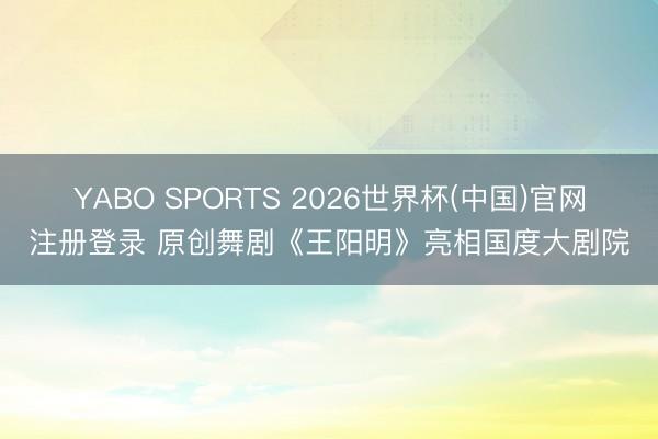 YABO SPORTS 2026世界杯(中国)官网注册登录 原创舞剧《王阳明》亮相国度大剧院