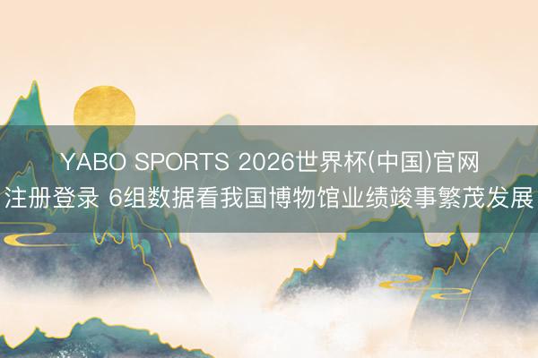 YABO SPORTS 2026世界杯(中国)官网注册登录 6组数据看我国博物馆业绩竣事繁茂发展