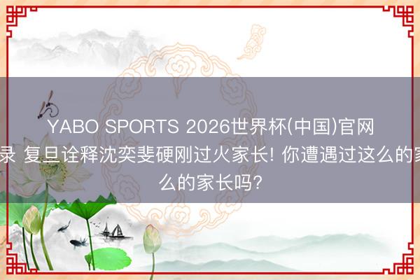 YABO SPORTS 2026世界杯(中国)官网注册登录 复旦诠释沈奕斐硬刚过火家长! 你遭遇过这么的家长吗?